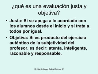 ¿qué es una evaluación justa y objetiva? Justa: Si se apega a lo acordado con los alumnos desde el inicio y si trata a todos por igual. Objetiva: Si es producto del ejercicio auténtico de la subjetividad del profesor, es decir: atenta, inteligente, razonable y responsable. 