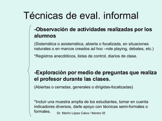 Técnicas de eval. informal -Observación de actividades realizadas por los alumnos (Sistemática o asistemática, abierta o focalizada, en situaciones naturales o en marcos creados ad hoc –role playing, debates, etc.) *Registros anecdóticos, listas de control, diarios de clase. -Exploración por medio de preguntas que realiza el profesor durante las clases. (Abiertas o cerradas, generales o dirigidas-focalizadas) *Incluir una muestra amplia de los estudiantes, tomar en cuenta indicadores diversos, darle apoyo con técnicas semi-formales o formales. 