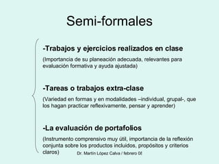 Semi-formales -Trabajos y ejercicios realizados en clase (Importancia de su planeación adecuada, relevantes para evaluación formativa y ayuda ajustada) -Tareas o trabajos extra-clase (Variedad en formas y en modalidades –individual, grupal-, que los hagan practicar reflexivamente, pensar y aprender) -La evaluación de portafolios (Instrumento comprensivo muy útil, importancia de la reflexión conjunta sobre los productos incluidos, propósitos y criterios claros) 