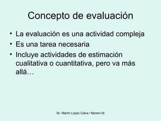 Concepto de evaluación La evaluación es una actividad compleja Es una tarea necesaria Incluye actividades de estimación cualitativa o cuantitativa, pero va más allá… 