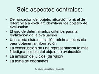 Seis aspectos centrales: Demarcación del objeto, situación o nivel de referencia a evaluar: identificar los objetos de evaluación El uso de determinados criterios para la realización de la evaluación Una cierta sistematización mínima necesaria para obtener la información La construcción de una representación lo más fidedigna posible del objeto de evaluación La emisión de juicios (de valor) La toma de decisiones 
