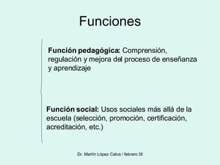 Funciones Función pedagógica:  Comprensión, regulación y mejora del proceso de enseñanza y aprendizaje Función social:  Usos sociales más allá de la escuela (selección, promoción, certificación, acreditación, etc.) 