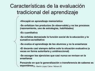 Características de la evaluación tradicional del aprendizaje -Hincapié en aprendizaje memorístico -Se enfatizan los productos (lo observable) y no los procesos (razonamiento, uso de estrategias, habilidades) -Es cuantitativa -Se enfatiza demasiado la función social de la educación y lo sumativo-acreditativo -Se evalúa el aprendizaje de los alumnos y no la enseñanza -El docente casi siempre define solo la situación evaluativa (a veces en forma autoritaria y unidireccional) -Se escogen los ejercicios que casi nunca se revisan en la enseñanza Pensando en que la generalización o transferencia de saberes es espontánea  