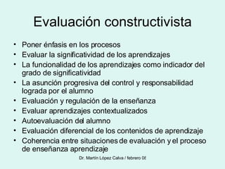 Evaluación constructivista Poner énfasis en los procesos Evaluar la significatividad de los aprendizajes La funcionalidad de los aprendizajes como indicador del grado de significatividad La asunción progresiva del control y responsabilidad lograda por el alumno Evaluación y regulación de la enseñanza Evaluar aprendizajes contextualizados Autoevaluación del alumno Evaluación diferencial de los contenidos de aprendizaje Coherencia entre situaciones de evaluación y el proceso de enseñanza aprendizaje 