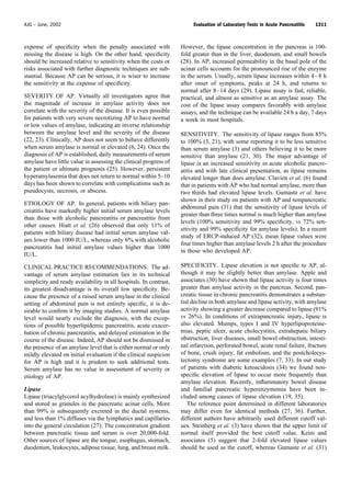 expense of speciﬁcity when the penalty associated with
missing the disease is high. On the other hand, speciﬁcity
should be increased relative to sensitivity when the costs or
risks associated with further diagnostic techniques are sub-
stantial. Because AP can be serious, it is wiser to increase
the sensitivity at the expense of speciﬁcity.
SEVERITY OF AP. Virtually all investigators agree that
the magnitude of increase in amylase activity does not
correlate with the severity of the disease. It is even possible
for patients with very severe necrotizing AP to have normal
or low values of amylase, indicating an inverse relationship
between the amylase level and the severity of the disease
(22, 23). Clinically, AP does not seem to behave differently
when serum amylase is normal or elevated (6, 24). Once the
diagnosis of AP is established, daily measurements of serum
amylase have little value in assessing the clinical progress of
the patient or ultimate prognosis (25). However, persistent
hyperamylasemia that does not return to normal within 5–10
days has been shown to correlate with complications such as
pseudocysts, necrosis, or abscess.
ETIOLOGY OF AP. In general, patients with biliary pan-
creatitis have markedly higher initial serum amylase levels
than those with alcoholic pancreatitis or pancreatitis from
other causes. Hiatt et al. (26) observed that only 11% of
patients with biliary disease had initial serum amylase val-
ues lower than 1000 IU/L, whereas only 6% with alcoholic
pancreatitis had initial amylase values higher than 1000
IU/L.
CLINICAL PRACTICE RECOMMENDATIONS. The ad-
vantage of serum amylase estimation lies in its technical
simplicity and ready availability in all hospitals. In contrast,
its greatest disadvantage is its overall low speciﬁcity. Be-
cause the presence of a raised serum amylase in the clinical
setting of abdominal pain is not entirely speciﬁc, it is de-
sirable to conﬁrm it by imaging studies. A normal amylase
level would nearly exclude the diagnosis, with the excep-
tions of possible hyperlipidemic pancreatitis, acute exacer-
bation of chronic pancreatitis, and delayed estimation in the
course of the disease. Indeed, AP should not be dismissed in
the presence of an amylase level that is either normal or only
mildly elevated on initial evaluation if the clinical suspicion
for AP is high and it is prudent to seek additional tests.
Serum amylase has no value in assessment of severity or
etiology of AP.
Lipase
Lipase (triacylglycerol acylhydrolase) is mainly synthesized
and stored as granules in the pancreatic acinar cells. More
than 99% is subsequently excreted in the ductal systems,
and less than 1% diffuses via the lymphatics and capillaries
into the general circulation (27). The concentration gradient
between pancreatic tissue and serum is over 20,000-fold.
Other sources of lipase are the tongue, esophagus, stomach,
duodenum, leukocytes, adipose tissue, lung, and breast milk.
However, the lipase concentration in the pancreas is 100-
fold greater than in the liver, duodenum, and small bowels
(28). In AP, increased permeability in the basal pole of the
acinar cells accounts for the pronounced rise of the enzyme
in the serum. Usually, serum lipase increases within 4–8 h
after onset of symptoms, peaks at 24 h, and returns to
normal after 8–14 days (29). Lipase assay is fast, reliable,
practical, and almost as sensitive as an amylase assay. The
cost of the lipase assay compares favorably with amylase
assays, and the technique can be available 24 h a day, 7 days
a week in most hospitals.
SENSITIVITY. The sensitivity of lipase ranges from 85%
to 100% (3, 21), with some reporting it to be less sensitive
than serum amylase (3) and others believing it to be more
sensitive than amylase (21, 30). The major advantage of
lipase is an increased sensitivity in acute alcoholic pancre-
atitis and with late clinical presentation, as lipase remains
elevated longer than does amylase. Clavien et al. (6) found
that in patients with AP who had normal amylase, more than
two thirds had elevated lipase levels. Gumaste et al. have
shown in their study on patients with AP and nonpancreatic
abdominal pain (31) that the sensitivity of lipase levels of
greater than three times normal is much higher than amylase
levels (100% sensitivity and 99% speciﬁcity, vs 72% sen-
sitivity and 99% speciﬁcity for amylase levels). In a recent
study of ERCP-induced AP (32), mean lipase values were
four times higher than amylase levels 2 h after the procedure
in those who developed AP.
SPECIFICITY. Lipase elevation is not speciﬁc to AP, al-
though it may be slightly better than amylase. Apple and
associates (30) have shown that lipase activity is four times
greater than amylase activity in the pancreas. Second, pan-
creatic tissue in chronic pancreatitis demonstrates a substan-
tial decline in both amylase and lipase activity, with amylase
activity showing a greater decrease compared to lipase (91%
vs 26%). In conditions of extrapancreatic injury, lipase is
also elevated. Mumps, types I and IV hyperlipoproteine-
mias, peptic ulcer, acute cholecystitis, extrahepatic biliary
obstruction, liver diseases, small bowel obstruction, intesti-
nal infarction, perforated bowel, acute renal failure, fracture
of bone, crush injury, fat embolism, and the postcholecys-
tectomy syndrome are some examples (7, 33). In our study
of patients with diabetic ketoacidosis (34) we found non-
speciﬁc elevation of lipase to occur more frequently than
amylase elevation. Recently, inﬂammatory bowel disease
and familial pancreatic hyperenzymemia have been in-
cluded among causes of lipase elevation (19, 35).
The reference point determined in different laboratories
may differ even for identical methods (27, 36). Further,
different authors have arbitrarily used different cutoff val-
ues. Steinberg et al. (3) have shown that the upper limit of
normal itself provided the best cutoff value. Keim and
associates (5) suggest that 2-fold elevated lipase values
should be used as the cutoff, whereas Gumaste et al. (31)
1311AJG – June, 2002 Evaluation of Laboratory Tests in Acute Pancreatitis
 