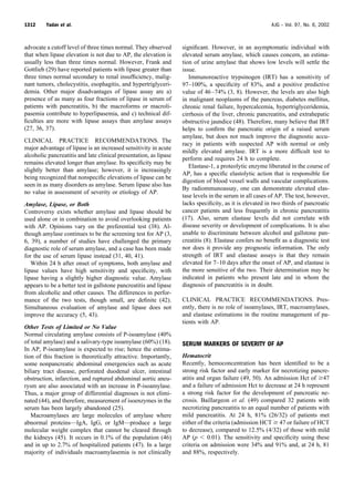 advocate a cutoff level of three times normal. They observed
that when lipase elevation is not due to AP, the elevation is
usually less than three times normal. However, Frank and
Gottlieb (29) have reported patients with lipase greater than
three times normal secondary to renal insufﬁciency, malig-
nant tumors, cholecystitis, esophagitis, and hypertriglyceri-
demia. Other major disadvantages of lipase assay are a)
presence of as many as four fractions of lipase in serum of
patients with pancreatitis, b) the macroforms or macroli-
pasemia contribute to hyperlipasemia, and c) technical dif-
ﬁculties are more with lipase assays than amylase assays
(27, 36, 37).
CLINICAL PRACTICE RECOMMENDATIONS. The
major advantage of lipase is an increased sensitivity in acute
alcoholic pancreatitis and late clinical presentation, as lipase
remains elevated longer than amylase. Its speciﬁcity may be
slightly better than amylase; however, it is increasingly
being recognized that nonspeciﬁc elevations of lipase can be
seen in as many disorders as amylase. Serum lipase also has
no value in assessment of severity or etiology of AP.
Amylase, Lipase, or Both
Controversy exists whether amylase and lipase should be
used alone or in combination to avoid overlooking patients
with AP. Opinions vary on the preferential test (38). Al-
though amylase continues to be the screening test for AP (3,
6, 39), a number of studies have challenged the primary
diagnostic role of serum amylase, and a case has been made
for the use of serum lipase instead (31, 40, 41).
Within 24 h after onset of symptoms, both amylase and
lipase values have high sensitivity and speciﬁcity, with
lipase having a slightly higher diagnostic value. Amylase
appears to be a better test in gallstone pancreatitis and lipase
from alcoholic and other causes. The differences in perfor-
mance of the two tests, though small, are deﬁnite (42).
Simultaneous evaluation of amylase and lipase does not
improve the accuracy (5, 43).
Other Tests of Limited or No Value
Normal circulating amylase consists of P-isoamylase (40%
of total amylase) and a salivary-type isoamylase (60%) (18).
In AP, P-isoamylase is expected to rise; hence the estima-
tion of this fraction is theoretically attractive. Importantly,
some nonpancreatic abdominal emergencies such as acute
biliary tract disease, perforated duodenal ulcer, intestinal
obstruction, infarction, and ruptured abdominal aortic aneu-
rysm are also associated with an increase in P-isoamylase.
Thus, a major group of differential diagnoses is not elimi-
nated (44), and therefore, measurement of isoenzymes in the
serum has been largely abandoned (25).
Macroamylases are large molecules of amylase where
abnormal proteins—IgA, IgG, or IgM—produce a large
molecular weight complex that cannot be cleared through
the kidneys (45). It occurs in 0.1% of the population (46)
and in up to 2.7% of hospitalized patients (47). In a large
majority of individuals macroamylasemia is not clinically
signiﬁcant. However, in an asymptomatic individual with
elevated serum amylase, which causes concern, an estima-
tion of urine amylase that shows low levels will settle the
issue.
Immunoreactive trypsinogen (IRT) has a sensitivity of
97–100%, a speciﬁcity of 83%, and a positive predictive
value of 46–74% (3, 8). However, the levels are also high
in malignant neoplasms of the pancreas, diabetes mellitus,
chronic renal failure, hypercalcemia, hypertriglyceridemia,
cirrhosis of the liver, chronic pancreatitis, and extrahepatic
obstructive jaundice (48). Therefore, many believe that IRT
helps to conﬁrm the pancreatic origin of a raised serum
amylase, but does not much improve the diagnostic accu-
racy in patients with suspected AP with normal or only
mildly elevated amylase. IRT is a more difﬁcult test to
perform and requires 24 h to complete.
Elastase-1, a proteolytic enzyme liberated in the course of
AP, has a speciﬁc elastolytic action that is responsible for
digestion of blood vessel walls and vascular complications.
By radiommunoassay, one can demonstrate elevated elas-
tase levels in the serum in all cases of AP. The test, however,
lacks speciﬁcity, as it is elevated in two thirds of pancreatic
cancer patients and less frequently in chronic pancreatitis
(17). Also, serum elastase levels did not correlate with
disease severity or development of complications. It is also
unable to discriminate between alcohol and gallstone pan-
creatitis (8). Elastase confers no beneﬁt as a diagnostic test
nor does it provide any prognostic information. The only
strength of IRT and elastase assays is that they remain
elevated for 7–10 days after the onset of AP, and elastase is
the more sensitive of the two. Their determination may be
indicated in patients who present late and in whom the
diagnosis of pancreatitis is in doubt.
CLINICAL PRACTICE RECOMMENDATIONS. Pres-
ently, there is no role of isoamylases, IRT, macroamylases,
and elastase estimations in the routine management of pa-
tients with AP.
SERUM MARKERS OF SEVERITY OF AP
Hematocrit
Recently, hemoconcentration has been identiﬁed to be a
strong risk factor and early marker for necrotizing pancre-
atitis and organ failure (49, 50). An admission Hct of Ն47
and a failure of admission Hct to decrease at 24 h represent
a strong risk factor for the development of pancreatic ne-
crosis. Baillargeon et al. (49) compared 32 patients with
necrotizing pancreatitis to an equal number of patients with
mild pancreatitis. At 24 h, 81% (26/32) of patients met
either of the criteria (admission HCT Ն 47 or failure of HCT
to decrease), compared to 12.5% (4/32) of those with mild
AP (p Ͻ 0.01). The sensitivity and speciﬁcity using these
criteria on admission were 34% and 91% and, at 24 h, 81
and 88%, respectively.
1312 Yadav et al. AJG – Vol. 97, No. 6, 2002
 