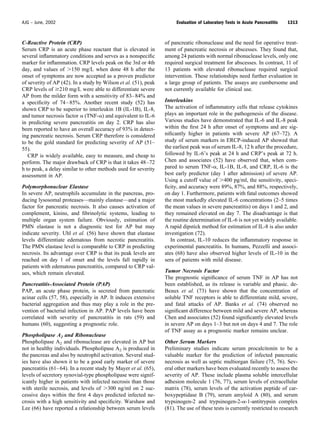 C-Reactive Protein (CRP)
Serum CRP is an acute phase reactant that is elevated in
several inﬂammatory conditions and serves as a nonspeciﬁc
marker for inﬂammation. CRP levels peak on the 3rd or 4th
day, and values of Ͼ150 mg/L when done 48 h after the
onset of symptoms are now accepted as a proven predictor
of severity of AP (42). In a study by Wilson et al. (51), peak
CRP levels of Ն210 mg/L were able to differentiate severe
AP from the milder form with a sensitivity of 83–84% and
a speciﬁcity of 74–85%. Another recent study (52) has
shown CRP to be superior to interleukin 1B (IL-1B), IL-8,
and tumor necrosis factor ␣ (TNF-␣) and equivalent to IL-6
in predicting severe pancreatitis on day 2. CRP has also
been reported to have an overall accuracy of 93% in detect-
ing pancreatic necrosis. Serum CRP therefore is considered
to be the gold standard for predicting severity of AP (51–
55).
CRP is widely available, easy to measure, and cheap to
perform. The major drawback of CRP is that it takes 48–72
h to peak, a delay similar to other methods used for severity
assessment in AP.
Polymorphonuclear Elastase
In severe AP, neutrophils accumulate in the pancreas, pro-
ducing lysosomal proteases—mainly elastase—and a major
factor for pancreatic necrosis. It also causes activation of
complement, kinins, and ﬁbrinolytic systems, leading to
multiple organ system failure. Obviously, estimation of
PMN elastase is not a diagnostic test for AP but may
indicate severity. Uhl et al. (56) have shown that elastase
levels differentiate edematous from necrotic pancreatitis.
The PMN elastase level is comparable to CRP in predicting
necrosis. Its advantage over CRP is that its peak levels are
reached on day 1 of onset and the levels fall rapidly in
patients with edematous pancreatitis, compared to CRP val-
ues, which remain elevated.
Pancreatitis-Associated Protein (PAP)
PAP, an acute phase protein, is secreted from pancreatic
acinar cells (57, 58), especially in AP. It induces extensive
bacterial aggregation and thus may play a role in the pre-
vention of bacterial infection in AP. PAP levels have been
correlated with severity of pancreatitis in rats (59) and
humans (60), suggesting a prognostic role.
Phospholipase A2 and Ribonuclease
Phospholipase A2 and ribonuclease are elevated in AP but
not in healthy individuals. Phospholipase A2 is produced in
the pancreas and also by neutrophil activation. Several stud-
ies have also shown it to be a good early marker of severe
pancreatitis (61–64). In a recent study by Mayer et al. (65),
levels of secretory synovial-type phospholipase were signif-
icantly higher in patients with infected necrosis than those
with sterile necrosis, and levels of Ͼ300 ng/ml on 2 suc-
cessive days within the ﬁrst 4 days predicted infected ne-
crosis with a high sensitivity and speciﬁcity. Warshaw and
Lee (66) have reported a relationship between serum levels
of pancreatic ribonuclease and the need for operative treat-
ment of pancreatic necrosis or abscesses. They found that,
among 24 patients with normal ribonuclease levels, only one
required surgical treatment for abscesses. In contrast, 11 of
13 patients with elevated ribonuclease required surgical
intervention. These relationships need further evaluation in
a large group of patients. The assays are cumbersome and
not currently available for clinical use.
Interleukins
The activation of inﬂammatory cells that release cytokines
plays an important role in the pathogenesis of the disease.
Various studies have demonstrated that IL-6 and IL-8 peak
within the ﬁrst 24 h after onset of symptoms and are sig-
niﬁcantly higher in patients with severe AP (67–72). A
study of serum markers in ERCP-induced AP showed that
the earliest peak was of serum IL-8, 12 h after the procedure,
followed by IL-6’s peak at 24 h and CRP’s peak at 72 h.
Chen and associates (52) have observed that, when com-
pared to serum TNF-␣, IL-1B, IL-8, and CRP, IL-6 is the
best early predictor (day 1 after admission) of severe AP.
Using a cutoff value of Ͼ400 pg/ml, the sensitivity, speci-
ﬁcity, and accuracy were 89%, 87%, and 88%, respectively,
on day 1. Furthermore, patients with fatal outcomes showed
the most markedly elevated IL-6 concentrations (2–5 times
the mean values in severe pancreatitis) on days 1 and 2, and
they remained elevated on day 7. The disadvantage is that
the routine determination of IL-6 is not yet widely available.
A rapid dipstick method for estimation of IL-8 is also under
investigation (72).
In contrast, IL-10 reduces the inﬂammatory response in
experimental pancreatitis. In humans, Pezzelli and associ-
ates (68) have also observed higher levels of IL-10 in the
sera of patients with mild disease.
Tumor Necrosis Factor
The prognostic signiﬁcance of serum TNF in AP has not
been established, as its release is variable and phasic. de-
Beaux et al. (73) have shown that the concentration of
soluble TNF receptors is able to differentiate mild, severe,
and fatal attacks of AP. Banks et al. (74) observed no
signiﬁcant difference between mild and severe AP, whereas
Chen and associates (52) found signiﬁcantly elevated levels
in severe AP on days 1–3 but not on days 4 and 7. The role
of TNF assay as a prognostic marker remains unclear.
Other Serum Markers
Preliminary studies indicate serum procalcitonin to be a
valuable marker for the prediction of infected pancreatic
necrosis as well as septic multiorgan failure (75, 76). Sev-
eral other markers have been evaluated recently to assess the
severity of AP. These include plasma soluble intercellular
adhesion molecule 1 (76, 77), serum levels of extracellular
matrix (78), serum levels of the activation peptide of car-
boxypeptidase B (79), serum amyloid A (80), and serum
trypsinogen-2 and trypsinogen-2-␣-1-antitrypsin complex
(81). The use of these tests is currently restricted to research
1313AJG – June, 2002 Evaluation of Laboratory Tests in Acute Pancreatitis
 