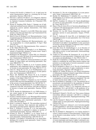 41. Ventrucci M, Pezzilli A, Naldoni P, et al. A rapid assay for
serum immunoreactive lipase as a screening test for acute
pancreatitis. Pancreas 1986;4:320–3.
42. Dervenis C, Johnson CD, Bassi C, et al. Diagnosis, objective
assessment of severity, and management of acute pancreati-
tis. Santorini Consensus Conference. Int J Pancreatol 1999;
25:195–210.
43. Werner H, Steinberg WM, Pauley C. Strategic use of indi-
vidual and combined enzyme indicators for acute pancteatitis
analyzed by reciever operator characteristics. Clin Chem
1989;35:967–71.
44. Piper-Bigelow C, Strocchi A, Levitt MD. Where does serum
amylase come from and where does it go? Gastroenterol Clin
North Am 1990;19:793–810.
45. Berk JE, Kizu H, Wilding P, et al. Macroamylasemia: A new
recognized cause for elevated serum amylase activity. N Engl
J Med 1967;277:941–6.
46. Imrie CW, King J, Henderson AR. Macroamylasemia—sur-
vey of prevalence in a mixed population. N Engl J Med
1972;287:931.
47. Boyle CE, Fraser CG. Macroamylasemia: How common is
it? Br J Med 1985;291:1389.
48. Malvano A, Marchisio M, Massaglia A, et al. Radioimmu-
noassay of trypsin-like substance in human serum. Scand J
Gastroenterol Suppl 1980;62:3–10.
49. Baillargeon JD, Ramagopal V, Tenner SM, et al. Hemocon-
centration as an early risk factor for necrotizing pancreatitis.
Am J Gastroenterol 1998;93:2130–4.
50. Brown A, Orav J, Banks PA. Hemoconcentration is an early
marker for organ failure and necrotizing pancreatitis. Pan-
creas 2000;20:367–72.
51. Wilson C, Heads A, Shenkin A, et al. C-reactive protein,
antiproteases, and complement factors as objective markers
of severity in acute pancreatitis. Br J Surg 1989;76:177–81.
52. Chen CC, Wang SS, Lee FY, et al. Proinﬂammatory cyto-
kines in early assessment of the prognosis of acute pancre-
atitis. Am J Gastroenterol 1999;94:213–8.
53. Mayer AD, McMahon MJ, Bowen M, et al. C-reactive
protein: An aid to assessment and monitoring of acute pan-
creatitis. J Clin Pathol 1984;37:207–11.
54. Puolakkainen P, Valtonen V, Paananen A, et al. C-reactive
protein (CRP) and serum phospholipase A2 in the assessment
of the severity of acute pancreatitis. Gut 1987;28:764–71.
55. Uhl W, Buchler M, Malfertheiner P, et al. PMN-elastase in
comparison with CRP, anti-proteases, and LDH as indicators
of necrosis in human acute pancreatitis. Pancreas 1991;6:
253–9.
56. Uhl W, Buchler M, Malfertheiner P, et al. PMN-elastase: A
new serum marker for the staging of acute pancreatitis.
Digestion 1989;43:176–7.
57. Iovanna J, Orelle B, Keim V, et al. Messenger RNA sequence
and expression of rat pancreatitis associated protein is over-
expressed during acute experimental pancreatitis. J Biol
Chem 1991;226:24664–9.
58. Keim V, Iovanna JL, Dagorn JC. The acute phase reaction of
the exocrine pancreas: Gene expression and synthesis of
pancreatitis associated protein. Digestion 1994;35:65–72.
59. Keim V, Willemer S, Iovanna JL, et al. Rat pancreatitis-
associated protein is expressed in relation to severity of
experimental pancreatitis. Pancreas 1994;9:606–12.
60. Iovanna JL, Kein V, Nordback I, et al. Serum levels of
pancreatitis-associated protein as indicators of the course of
acute pancreatitis. Gastroenterology 1994;106:728–34.
61. Schroder T, Kivilaakso E, Kinnunen PK, et al. Serum phos-
pholipase-A2 in human acute pancreatitis. Scand J Gastro-
enterol 1980;15:633–6.
62. Nevalainen TJ. The role of phospolipase A in acute pancre-
atitis. Scand J Gastroenterol 1980;15:641–50.
63. Buchler M, Malfertheiner P, Schadlich M, et al. Role of
phospholipase-A2 in human acute pancreatitis. Gastroenter-
ology 1989;97:1521–6.
64. Bird NC, Goodman AJ, Johnson AG. Serum phospholipase
A2 activity in acute pancreatitis: An early guide to severity.
Br J Surg 1989;76:731–2.
65. Mayer J, Rau B, Grewe M, et al. Secretory phospholipase A2
in patients with infected pancreatic necrosis in acute pancre-
atitis. Pancreas 1998;17:272–7.
66. Warshaw AL, Lee KH. Serum ribonuclease elevation and
pancreatic necrosis in acute pancreatitis. Surgery 1979;86:
227–34.
67. Gross V, Andreesen R, Leser HG, et al. Interleukin-8 and
neutrophil activation in acute pancreatitis. Eur J Clin Invest
1992;22:200–3.
68. Pezzelli R, Belli P, Miniero R, et al. Serum interleukin-6,
interleukin-8 and alpha-2 microglobulin in early assessment
of severity of acute pancreatitis. Comparison with C-reactive
protein. Dig Dis Sci 1995;40:2341–8.
69. Leser HG, Gross H, Scheibenbogen C, et al. Elevation of
interleukin-6 concentration precedes acute phase response
and reﬂects severity in acute pancreatitis. Gastroenterology
1991;101:782–5.
70. Viedma JA, Perez-Mateo M, Dominquez JE, et al. Role of
interleukin-6 in acute pancreatitis: Comparison with C-reac-
tive protein and phospholipase A. Gut 1992;33:1264–7.
71. Heath DI, Cruickshank A, Gudgeon M, et al. Role of inter-
leukin-6 in mediating the acute phase protein response and
potential as an early means of severity assessment in acute
pancreatitis. Gut 1993;34:41–5.
72. Rau B, Steinbach G, Mayer J, et al. The role of interleukin-8
in the severity assessment of septic complication in necro-
tizing pancreatitis. Digestion 1997;58(suppl 2):11.
73. deBeaux AC, Goldie AS, Ross JA, et al. Serum concentration
of inﬂammatory mediators related to organ failure with acute
pancreatitis. Br J Surg 1996;83:349–53.
74. Banks RE, Evans SW, Alexander D, et al. Is fatal pancreatitis
a consequence of excessive leukocyte stimulation? The role
of tumor necrosis factor alpha. Cytokine 1991;3:6–12.
75. Rau B, Steinbach G, Gansauge F, et al. The potential role of
procalcitonin and interleukin-8 in the prediction of infected
necrosis in acute pancreatitis. Gut 1997;41:832–40.
76. Mandi Y, Farkas G, Takacs T, et al. Diagnostic relevance of
procalcitonin, IL-6, and sICAM-1 in the prediction of in-
fected necrosis in acute pancreatitis. Int J Pancreatol 2000;
28:43–51.
77. Kaufmann P, Demel U, Tilz GP, et al. Time course of plasma
intercellular adhesion molecule-1 (sICAM-1) is related to
severity of acute pancreatitis. Hepatogastroenterology 1999;
46:2565–71.
78. Lohr M, Hummel F, Martus P, et al. Serum levels of extra-
cellular matrix in acute pancreatitis. Hepatogastroenterology
1999;46:3263–70.
79. Appelros S, Petersson U, Johnson C, et al. Activation peptide
of carboxypeptidase C and anionic trypsinogen as early pre-
dictors of the severity of acute pancreatitis. Br J Surg 2001;
88:216–21.
80. Rau B, Steinbach G, Baumgart K, et al. Serum amyloid A
versus C-reactive protein in acute pancreatitis: Clinical value
of an alternative acute-phase reactant. Crit Care Med 2000;
28:736–42.
81. Hedstrom J, Kemppainen E, Andersen J, et al. A comparison
of serum trypsinogen and trypsin-2-alpha-1-antitrypsin com-
plex with lipase and amylase in the diagnosis and assessment
1317AJG – June, 2002 Evaluation of Laboratory Tests in Acute Pancreatitis
 
