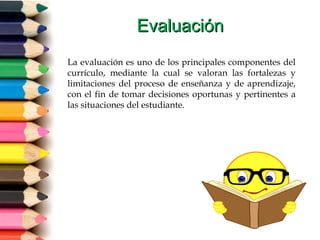 EvaluaciónEvaluación
La evaluación es uno de los principales componentes del
currículo, mediante la cual se valoran las fortalezas y
limitaciones del proceso de enseñanza y de aprendizaje,
con el fin de tomar decisiones oportunas y pertinentes a
las situaciones del estudiante.
 