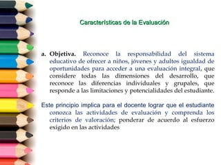 Características de la EvaluaciónCaracterísticas de la Evaluación
a. Objetiva. Reconoce la responsabilidad del sistema
educativo de ofrecer a niños, jóvenes y adultos igualdad de
oportunidades para acceder a una evaluación integral, que
considere todas las dimensiones del desarrollo, que
reconoce las diferencias individuales y grupales, que
responde a las limitaciones y potencialidades del estudiante.
Este principio implica para el docente lograr que el estudiante
conozca las actividades de evaluación y comprenda los
criterios de valoración; ponderar de acuerdo al esfuerzo
exigido en las actividades
 