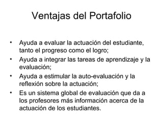 Ventajas del Portafolio Ayuda a evaluar la actuación del estudiante, tanto el progreso como el logro; Ayuda a integrar las tareas de aprendizaje y la evaluación; Ayuda a estimular la auto-evaluación y la reflexión sobre la actuación; Es un sistema global de evaluación que da a los profesores más información acerca de la actuación de los estudiantes. 