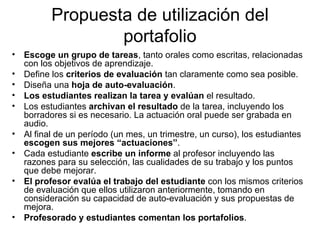 Propuesta de utilización del portafolio Escoge un grupo de tareas , tanto orales como escritas, relacionadas con los objetivos de aprendizaje. Define los  criterios de evaluación  tan claramente como sea posible. Diseña una  hoja de auto-evaluación . Los estudiantes realizan la tarea y evalúan  el resultado. Los estudiantes  archivan el resultado  de la tarea, incluyendo los borradores si es necesario. La actuación oral puede ser grabada en audio. Al final de un período (un mes, un trimestre, un curso), los estudiantes  escogen sus mejores “actuaciones” . Cada estudiante  escribe un informe  al profesor incluyendo las razones para su selección, las cualidades de su trabajo y los puntos que debe mejorar. El profesor evalúa el trabajo del estudiante  con los mismos criterios de evaluación que ellos utilizaron anteriormente, tomando en consideración su capacidad de auto-evaluación y sus propuestas de mejora. Profesorado y estudiantes comentan los portafolios . 