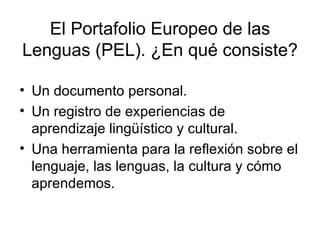 El Portafolio Europeo de las Lenguas (PEL). ¿En qué consiste? Un documento personal. Un registro de experiencias de aprendizaje lingüístico y cultural. Una herramienta para la reflexión sobre el lenguaje, las lenguas, la cultura y cómo aprendemos. 