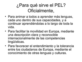 ¿Para qué sirve el PEL? Oficialmente, Para animar a todos a aprender más lenguas, cada uno dentro de sus capacidades, y a continuar aprendiéndolas a lo largo de toda la vida.  Para facilitar la movilidad en Europa, mediante una descripción clara y reconocible internacionalmente de las competencias lingüísticas.  Para favorecer el entendimiento y la tolerancia entre los ciudadanos de Europa, mediante el conocimiento de otras lenguas y culturas.  