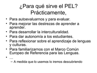 ¿Para qué sirve el PEL? Prácticamente, Para autoevaluarnos y para evaluar.  Para mejorar las destrezas de aprender a aprender. Para desarrollar la interculturalidad. Para dar autonomía a los estudiantes. Para reflexionar sobre el aprendizaje de lenguas y culturas. Para familiarizarnos con el Marco Común Europeo de Referencia para las Lenguas. … A medida que lo usemos lo iremos descubriendo 