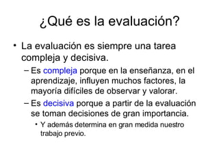 ¿Qué es la evaluación? La evaluación es siempre una tarea compleja y decisiva. Es  compleja  porque en la enseñanza, en el aprendizaje, influyen muchos factores, la mayoría difíciles de observar y valorar. Es  decisiva  porque a partir de la evaluación se toman decisiones de gran importancia. Y además determina en gran medida nuestro trabajo previo. 