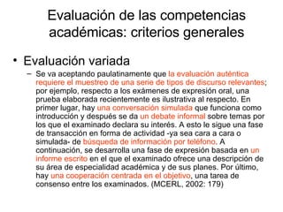 Evaluación de las competencias académicas: criterios generales Evaluación variada Se va aceptando paulatinamente que  la evaluación auténtica requiere el muestreo de una serie de tipos de discurso relevantes ; por ejemplo, respecto a los exámenes de expresión oral, una prueba elaborada recientemente es ilustrativa al respecto. En primer lugar, hay  una conversación simulada  que funciona como introducción y después se da  un debate informal  sobre temas por los que el examinado declara su interés. A esto le sigue una fase de transacción en forma de actividad -ya sea cara a cara o simulada- de  búsqueda de información por teléfono . A continuación, se desarrolla una fase de expresión basada en  un informe escrito  en el que el examinado ofrece una descripción de su área de especialidad académica y de sus planes. Por último, hay  una cooperación centrada en el objetivo , una tarea de consenso entre los examinados. (MCERL, 2002: 179) 