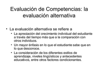 Evaluación de Competencias: la evaluación alternativa La evaluación alternativa se refiere a La apreciación del crecimiento individual del estudiante a través del tiempo más que a la comparación con otros individuos. Un mayor énfasis en lo que el estudiante sabe que en lo que desconoce. La consideración de los diferentes estilos de aprendizaje, niveles lingüísticos y antecedentes educativos, entre otros factores condicionantes. 