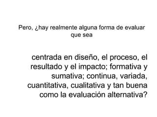 Pero, ¿hay realmente alguna forma de evaluar que sea centrada en diseño, el proceso, el resultado y el impacto; formativa y sumativa; continua, variada, cuantitativa, cualitativa y tan buena como la evaluación alternativa? 