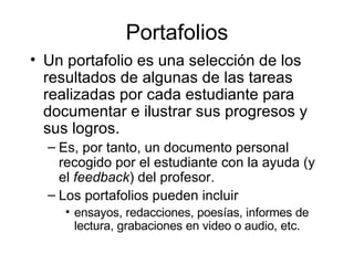 Portafolios Un portafolio es una selección de los resultados de algunas de las tareas realizadas por cada estudiante para documentar e ilustrar sus progresos y sus logros. Es, por tanto, un documento personal recogido por el estudiante con la ayuda (y el  feedback ) del profesor. Los portafolios pueden incluir  ensayos, redacciones, poesías, informes de lectura, grabaciones en video o audio, etc.  