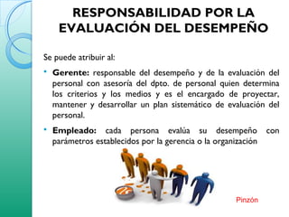 RESPONSABILIDAD POR LA
EVALUACIÓN DEL DESEMPEÑO
Se puede atribuir al:
 Gerente: responsable del desempeño y de la evaluación del
personal con asesoría del dpto. de personal quien determina
los criterios y los medios y es el encargado de proyectar,
mantener y desarrollar un plan sistemático de evaluación del
personal.
 Empleado: cada persona evalúa su desempeño con
parámetros establecidos por la gerencia o la organización
Pinzón
 