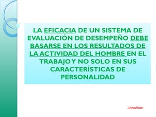 LA EFICACIA DE UN SISTEMA DE
EVALUACIÓN DE DESEMPEÑO DEBE
BASARSE EN LOS RESULTADOS DE
LA ACTIVIDAD DEL HOMBRE EN EL
TRABAJOY NO SOLO EN SUS
CARACTERÍSTICAS DE
PERSONALIDAD
Jonathan
 