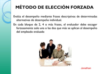 MÉTODO DE ELECCIÓN FORZADA
Evalúa el desempeño mediante frases descriptivas de determinadas
alternativas de desempeño individual.
En cada bloque de 2, 4 o más frases, el evaluador debe escoger
forzosamente solo una o las dos que más se aplican al desempeño
del empleado evaluado
Jonathan
 