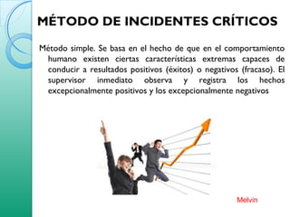 MÉTODO DE INCIDENTES CRÍTICOS
Método simple. Se basa en el hecho de que en el comportamiento
humano existen ciertas características extremas capaces de
conducir a resultados positivos (éxitos) o negativos (fracaso). El
supervisor inmediato observa y registra los hechos
excepcionalmente positivos y los excepcionalmente negativos
Melvin
 