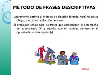 MÉTODO DE FRASES DESCRIPTIVAS
Ligeramente distinto al método de elección forzada. Aquí no existe
obligatoriedad en la elección de frases.
El evaluador señala solo las frases que caracterizan el desempeño
del subordinado (+) y aquellas que en realidad demuestran el
opuesto de su desempeño (-)
Melvin
 