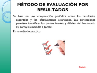 MÉTODO DE EVALUACIÓN POR
RESULTADOS
Se basa en una comparación periódica entre los resultados
esperados y los efectivamente alcanzados. Las conclusiones
permiten identificar los puntos fuertes y débiles del funcionario
así como las medidas a tomar.
Es un método práctico.
Melvin
 