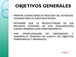 OBJETIVOS GENERALES
 PERMITIR CONDICIONES DE MEDICIÓN DEL POTENCIAL
HUMANO PARA SU PLENA APLICACIÓN.
 ENTENDER QUE LA PRODUCTIVIDAD DE LOS
RECURSOS HUMANOS DE UNA ORGANIZACIÓN
PUEDEN DESARROLLARSE INDEFINIDAMENTE
 DAR OPORTUNIDADES DE CRECIMIENTO Y
DESARROLLO TENIENDO EN CUENTA LOS OBJETIVOS
EMPRESARIALES Y PERSONALES.
Patricio
 