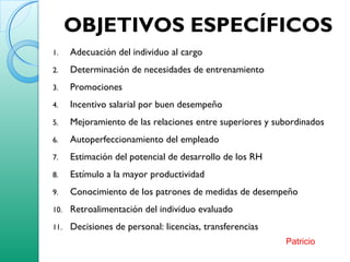 OBJETIVOS ESPECÍFICOS
1. Adecuación del individuo al cargo
2. Determinación de necesidades de entrenamiento
3. Promociones
4. Incentivo salarial por buen desempeño
5. Mejoramiento de las relaciones entre superiores y subordinados
6. Autoperfeccionamiento del empleado
7. Estimación del potencial de desarrollo de los RH
8. Estímulo a la mayor productividad
9. Conocimiento de los patrones de medidas de desempeño
10. Retroalimentación del individuo evaluado
11. Decisiones de personal: licencias, transferencias
Patricio
 