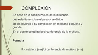 COMPLEXIÓN
Se basa en la consideración de la influencia
que esta tiene sobre el peso y se divide
en de acuerdo a su complexión en mediana pequeña y
grande.
En el adulto se utiliza la circunferencia de la muñeca.
Formula
R= estatura (cm)/circunferencia de muñeca (cm)
 