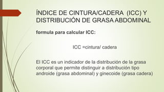 ÍNDICE DE CINTURA/CADERA (ICC) Y
DISTRIBUCIÓN DE GRASA ABDOMINAL
formula para calcular ICC:
ICC =cintura/ cadera
El ICC es un indicador de la distribución de la grasa
corporal que permite distinguir a distribución tipo
androide (grasa abdominal) y ginecoide (grasa cadera)
 