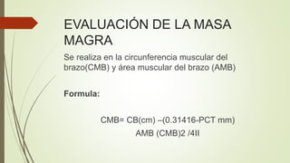 EVALUACIÓN DE LA MASA
MAGRA
Se realiza en la circunferencia muscular del
brazo(CMB) y área muscular del brazo (AMB)
Formula:
CMB= CB(cm) –(0.31416-PCT mm)
AMB (CMB)2 /4II
 