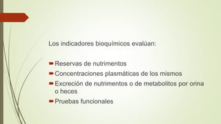 Los indicadores bioquímicos evalúan:
Reservas de nutrimentos
Concentraciones plasmáticas de los mismos
Excreción de nutrimentos o de metabolitos por orina
o heces
Pruebas funcionales
 