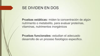 SE DIVIDEN EN DOS
Pruebas estáticas: miden la concentración de algún
nutrimento o metabolito, para evaluar proteínas,
vitaminas, nutrimentos inorgánicos
Pruebas funcionales: estudian el adecuado
desarrollo de un proceso fisiológico especifico.
 