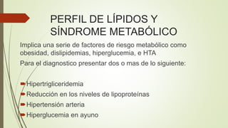 PERFIL DE LÍPIDOS Y
SÍNDROME METABÓLICO
Implica una serie de factores de riesgo metabólico como
obesidad, dislipidemias, hiperglucemia, e HTA
Para el diagnostico presentar dos o mas de lo siguiente:
Hipertrigliceridemia
Reducción en los niveles de lipoproteínas
Hipertensión arteria
Hiperglucemia en ayuno
 