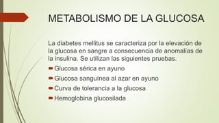 METABOLISMO DE LA GLUCOSA
La diabetes mellitus se caracteriza por la elevación de
la glucosa en sangre a consecuencia de anomalías de
la insulina. Se utilizan las siguientes pruebas.
Glucosa sérica en ayuno
Glucosa sanguínea al azar en ayuno
Curva de tolerancia a la glucosa
Hemoglobina glucosilada
 