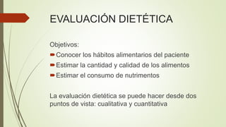 EVALUACIÓN DIETÉTICA
Objetivos:
Conocer los hábitos alimentarios del paciente
Estimar la cantidad y calidad de los alimentos
Estimar el consumo de nutrimentos
La evaluación dietética se puede hacer desde dos
puntos de vista: cualitativa y cuantitativa
 