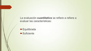 La evaluación cuantitativa se refiere a refiere a
evaluar las características:
Equilibrada
Suficiente
 