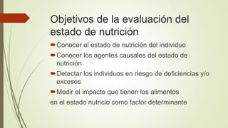 Objetivos de la evaluación del
estado de nutrición
Conocer el estado de nutrición del individuo
Conocer los agentes causales del estado de
nutrición
Detectar los individuos en riesgo de deficiencias y/o
excesos
Medir el impacto que tienen los alimentos
en el estado nutricio como factor determinante
 