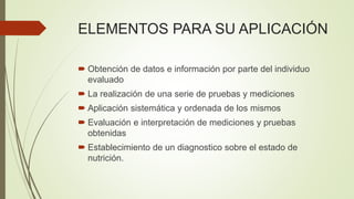 ELEMENTOS PARA SU APLICACIÓN
 Obtención de datos e información por parte del individuo
evaluado
 La realización de una serie de pruebas y mediciones
 Aplicación sistemática y ordenada de los mismos
 Evaluación e interpretación de mediciones y pruebas
obtenidas
 Establecimiento de un diagnostico sobre el estado de
nutrición.
 