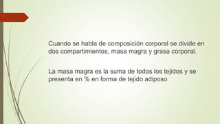 Cuando se habla de composición corporal se divide en
dos compartimientos, masa magra y grasa corporal.
La masa magra es la suma de todos los tejidos y se
presenta en % en forma de tejido adiposo
 