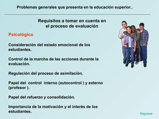 Problemas generales que presenta en la educación superior. .  Requisitos a tomar en cuenta en el proceso de evaluación Psicológico Consideración del estado emocional de los estudiantes.  Control de la marcha de las acciones durante la evaluación.  Regulación del proceso de asimilación.  Papel del  control  interno (autocontrol ) y externo (profesor ).  Papel del refuerzo y consolidación.  Importancia de la motivación y el interés de los estudiantes. Regresar  