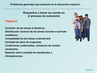 Problemas generales que presenta en la educación superior. .  Requisitos a tomar en cuenta en el proceso de evaluación Higiénico Duración de las tareas evaluativas. Distribución racional de las tareas durante el período académico. Complejidad de las tareas evaluativasd Variedad de tipos de preguntas. Condiciones ambientales, existencia de medios necesarios. Relación entre cantidad de estudiantes e infraestructura. Regresar  