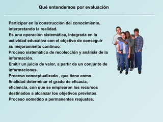 Qué entendemos por evaluación Participar en la construcción del conocimiento, interpretando la realidad.  Es una operación sistemática, integrada en la actividad educativa con el objetivo de conseguir su mejoramiento continuo .  Proceso sistemático de recolección y análisis de la información. Emitir un juicio de valor, a partir de un conjunto de informaciones. Proceso conceptualizado , que tiene como finalidad determinar el grado de eficacia, eficiencia, con que se emplearon los recursos destinados a alcanzar los objetivos previstos .  Proceso sometido a permanentes reajustes.   