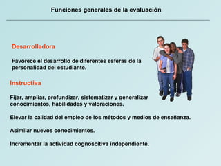 Funciones generales de la evaluación Instructiva Fijar, ampliar, profundizar, sistematizar y generalizar  conocimientos, habilidades y valoraciones. Elevar la calidad del empleo de los métodos y medios de enseñanza. Asimilar nuevos conocimientos. Incrementar la actividad cognoscitiva independiente. Desarrolladora Favorece el desarrollo de diferentes esferas de la  personalidad del estudiante. 