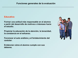 Funciones generales de la evaluación Educativa Formar una actitud más responsable en el alumno a partir del desarrollo de motivos e intereses hacia el estudio. Propiciar la educación de la atención, la tenacidad, la constancia en el esfuerzo. Favorecer el auto análisis y el fortalecimiento del carácter. Evidenciar cómo el alumno cumple con sus deberes. 