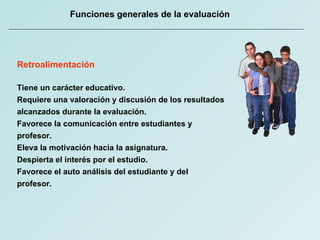 Funciones generales de la evaluación Retroalimentación Tiene un carácter educativo. Requiere una valoración y discusión de los resultados alcanzados durante la evaluación. Favorece la comunicación entre estudiantes y profesor. Eleva la motivación hacia la asignatura.  Despierta el interés por el estudio. Favorece el auto análisis del estudiante y del profesor.  
